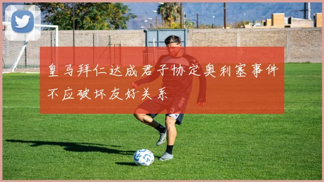 皇马拜仁达成君子协定奥利塞事件不应破坏友好关系