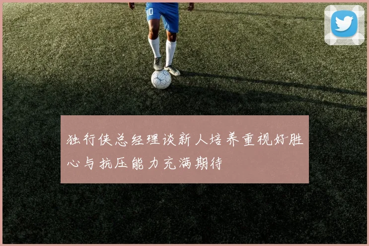 独行侠总经理谈新人培养重视好胜心与抗压能力充满期待