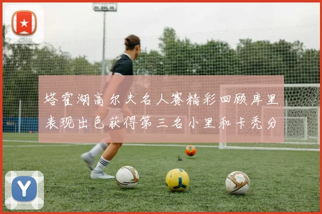 塔霍湖高尔夫名人赛精彩回顾库里表现出色获得第三名小里和卡秃分别位列第十六与第三十八