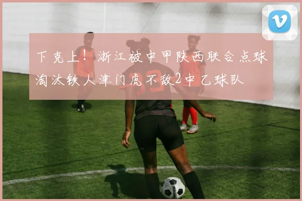 下克上！浙江被中甲陕西联合点球淘汰铁人津门虎不敌2中乙球队