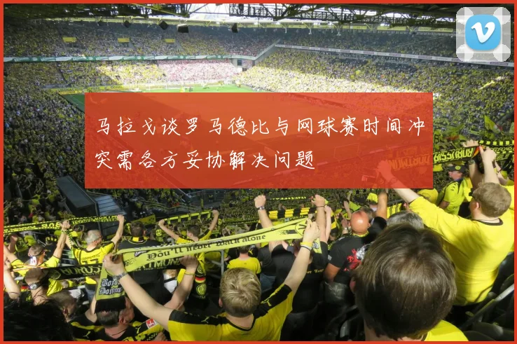 马拉戈谈罗马德比与网球赛时间冲突需各方妥协解决问题