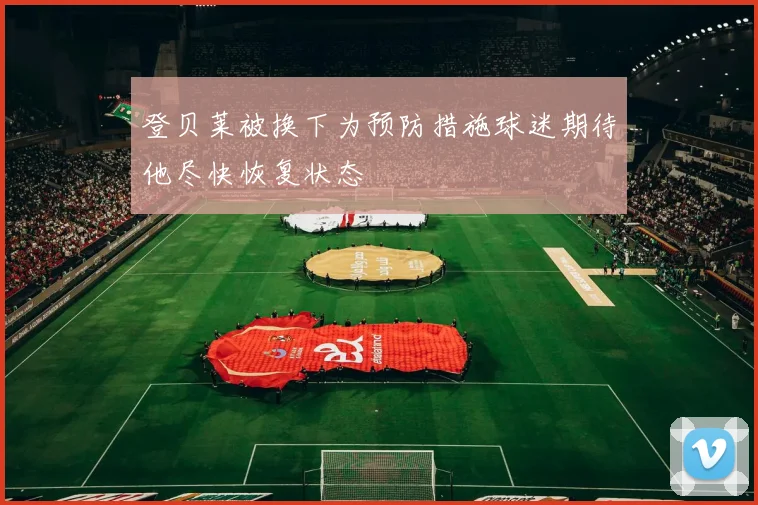 登贝莱被换下为预防措施球迷期待他尽快恢复状态