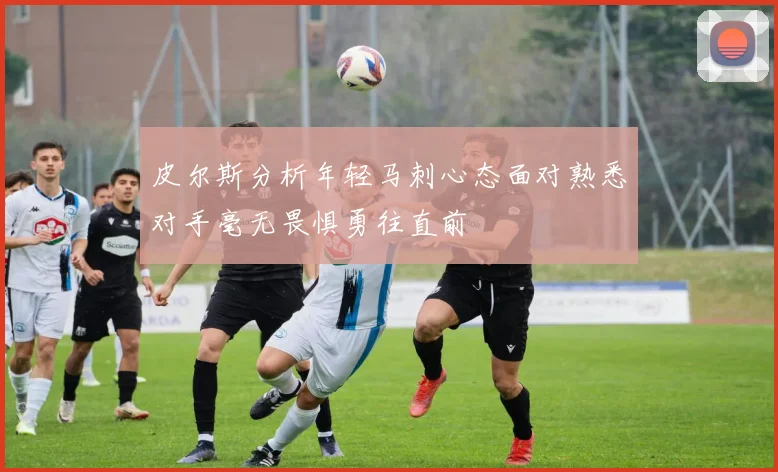 皮尔斯分析年轻马刺心态面对熟悉对手毫无畏惧勇往直前