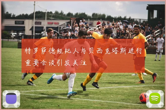 特罗萨德经纪人与贝西克塔斯进行重要会谈引发关注