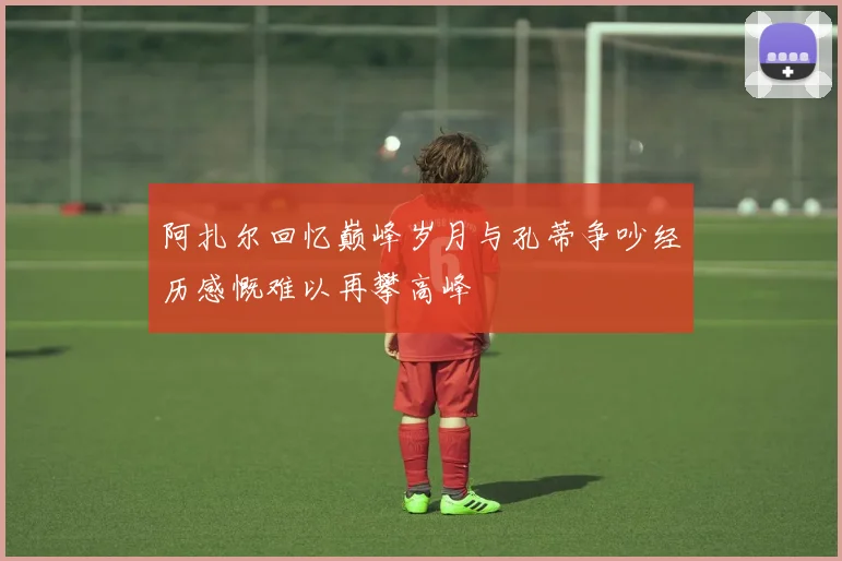 阿扎尔回忆巅峰岁月与孔蒂争吵经历感慨难以再攀高峰