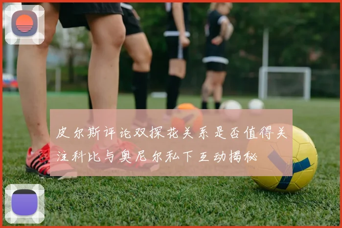 皮尔斯评论双探花关系是否值得关注科比与奥尼尔私下互动揭秘