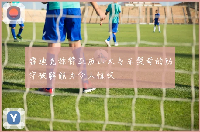 雷迪克称赞亚历山大与东契奇的防守破解能力令人惊叹