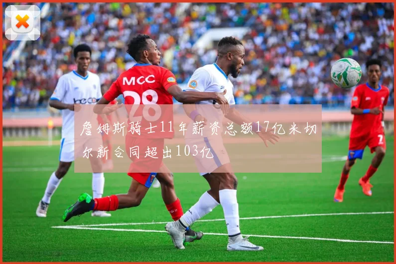 詹姆斯骑士11年薪资总额17亿米切尔新合同超出103亿