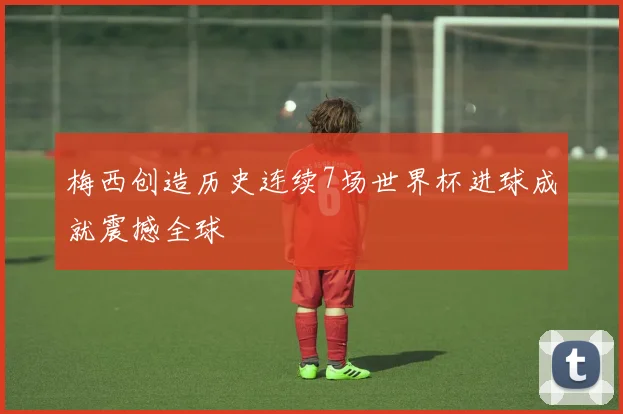 梅西创造历史连续7场世界杯进球成就震撼全球