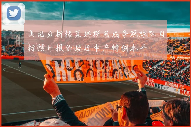 美记分析格莱姆斯或成争冠球队目标预计报价接近中产特例水平