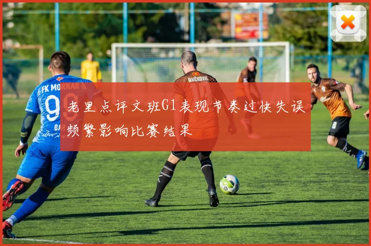 老里点评文班G1表现节奏过快失误频繁影响比赛结果
