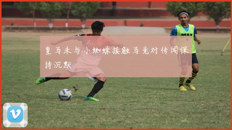 皇马未与小蜘蛛接触马竞对传闻保持沉默