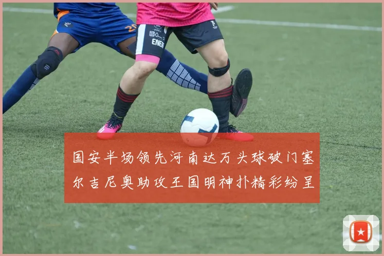 国安半场领先河南达万头球破门塞尔吉尼奥助攻王国明神扑精彩纷呈