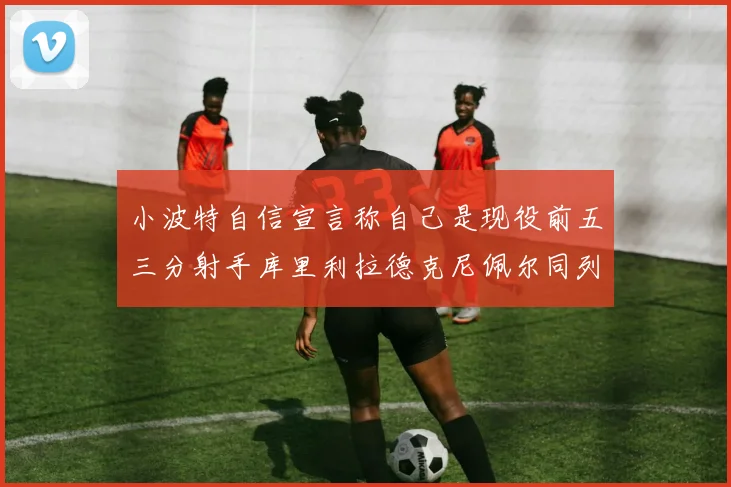 小波特自信宣言称自己是现役前五三分射手库里利拉德克尼佩尔同列其中