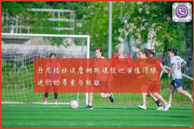 丹尼格林谈詹姆斯退役巡演值得球迷们的尊重与致敬