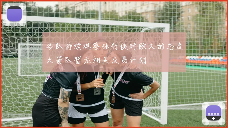 各队持续观察独行侠对欧文的态度火箭队暂无相关交易计划