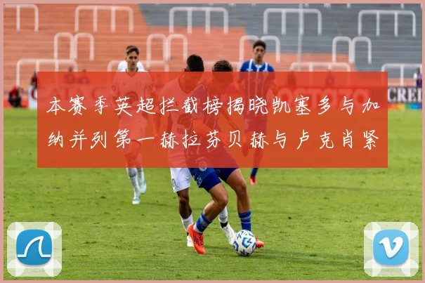 本赛季英超拦截榜揭晓凯塞多与加纳并列第一赫拉芬贝赫与卢克肖紧随其后
