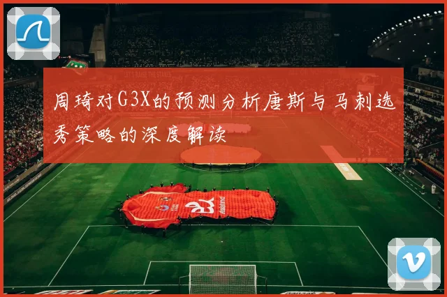 周琦对G3X的预测分析唐斯与马刺选秀策略的深度解读