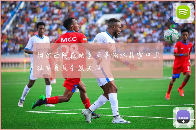 切尔西阿森纳皇马争抢水晶宫中卫拉克鲁瓦引发关注