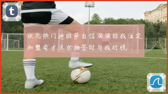 状元热门迪班萨自信满满称我注定加盟奇才沃尔抽签时与我对视