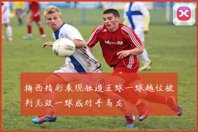梅西精彩表现独造五球一球越位被判无效一球成对手乌龙