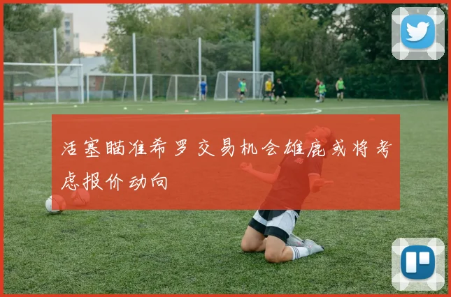 活塞瞄准希罗交易机会雄鹿或将考虑报价动向