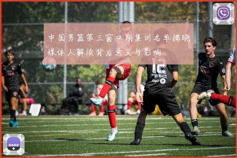 中国男篮第三窗口期集训名单揭晓媒体人解读背后意义与影响