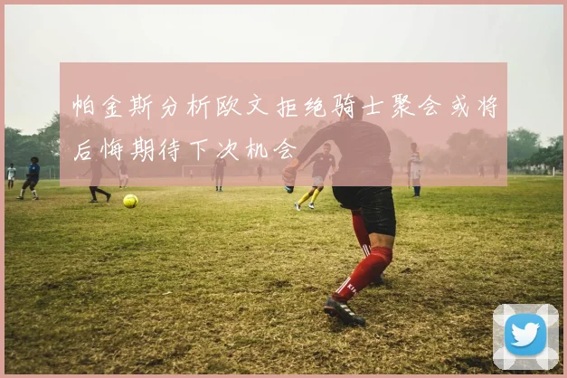 帕金斯分析欧文拒绝骑士聚会或将后悔期待下次机会