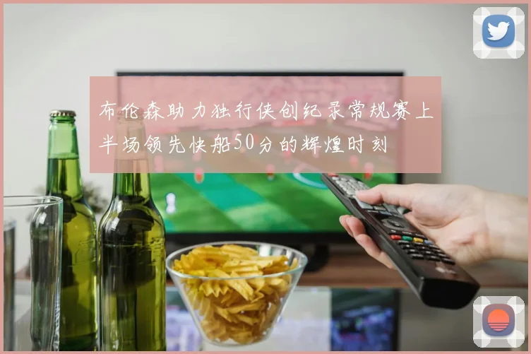 布伦森助力独行侠创纪录常规赛上半场领先快船50分的辉煌时刻
