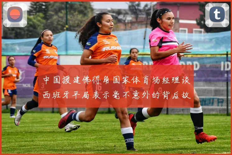 中国援建佛得角国家体育场经理谈西班牙平局表示毫不意外的背后故事