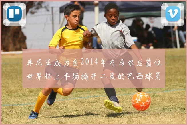 库尼亚成为自2014年内马尔后首位世界杯上半场梅开二度的巴西球员