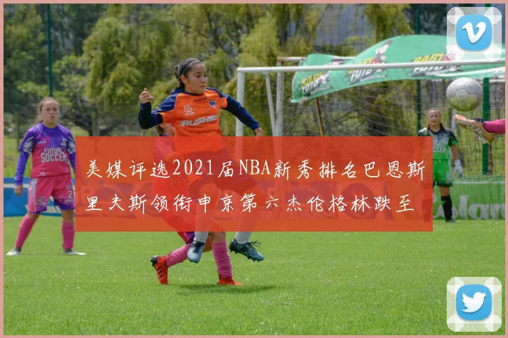 美媒评选2021届NBA新秀排名巴恩斯里夫斯领衔申京第六杰伦格林跌至第九