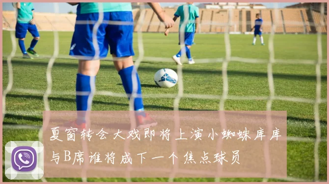 夏窗转会大戏即将上演小蜘蛛库库与B席谁将成下一个焦点球员