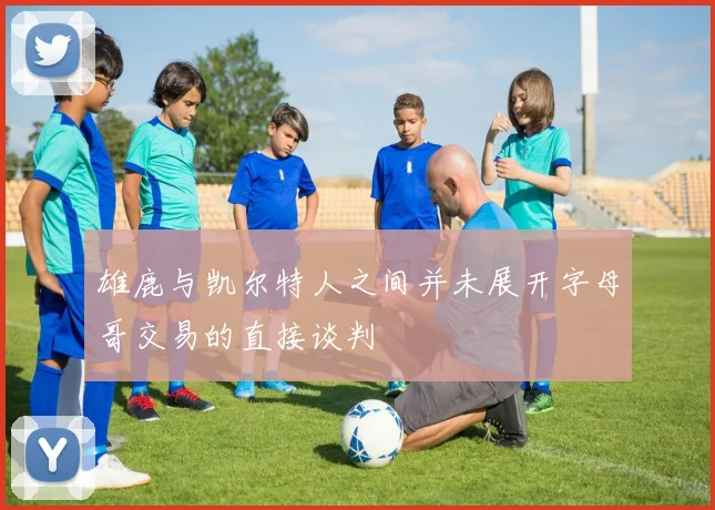 雄鹿与凯尔特人之间并未展开字母哥交易的直接谈判